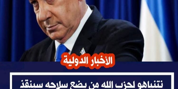 نتنياهو يهدد حزب الله: إلقاء السلاح أو مواجهة عواقب خطيرة